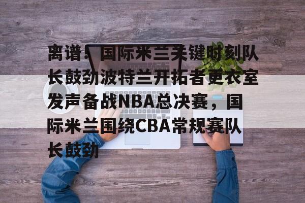 爱游戏-离谱！国际米兰关键时刻队长鼓劲波特兰开拓者更衣室发声备战NBA总决赛，国际米兰围绕CBA常规赛队长鼓劲的简单介绍