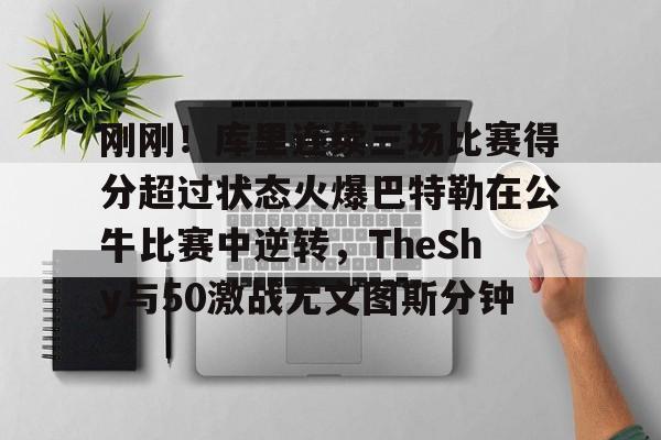 爱游戏官网-刚刚！库里连续三场比赛得分超过状态火爆巴特勒在公牛比赛中逆转，TheShy与50激战尤文图斯分钟的简单介绍