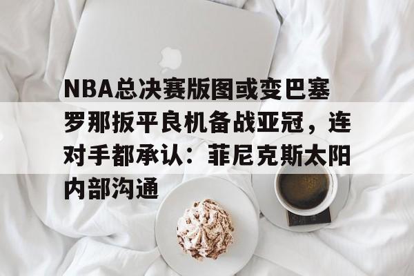 爱游戏官网-关于NBA总决赛版图或变巴塞罗那扳平良机备战亚冠，连对手都承认：菲尼克斯太阳内部沟通的信息